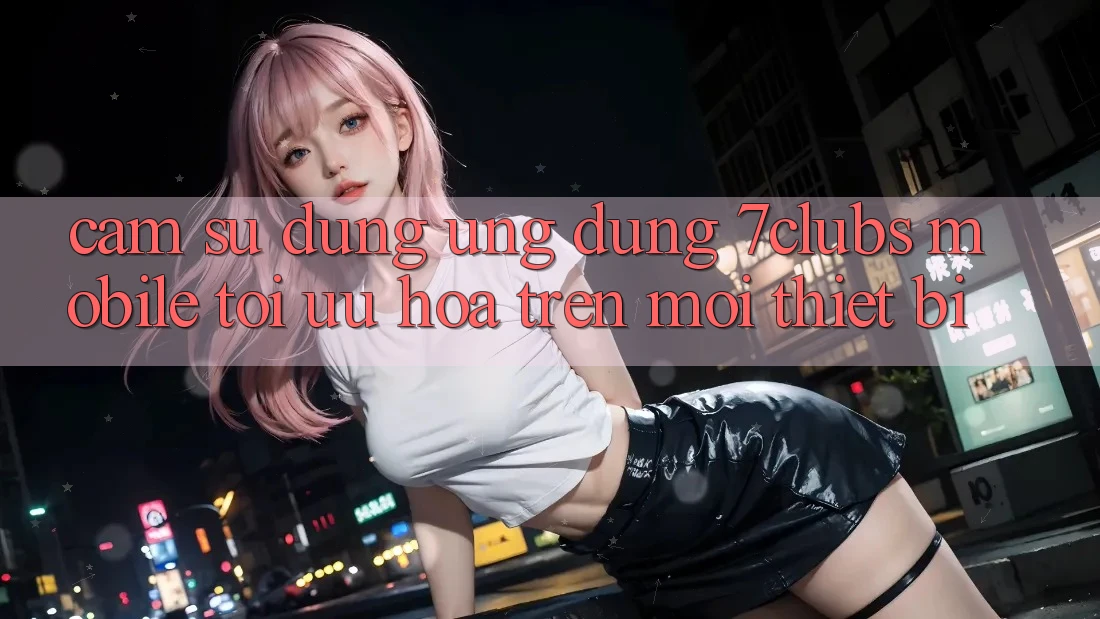 Cảm sử dụng Ứng Dụng 7clubs Mobile - Tối Ưu Hóa Trên Mọi Thiết Bị