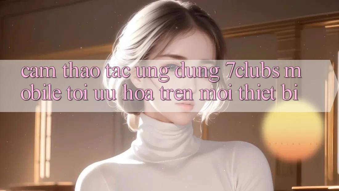 Cảm thao tác Ứng Dụng 7clubs Mobile - Tối Ưu Hóa Trên Mọi Thiết Bị