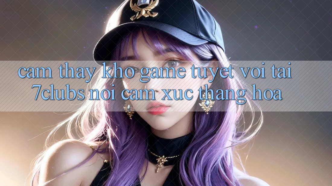 Cảm thấy Kho Game Tuyệt vời Tại 7clubs: Nơi Cảm Xúc Thăng Hoa