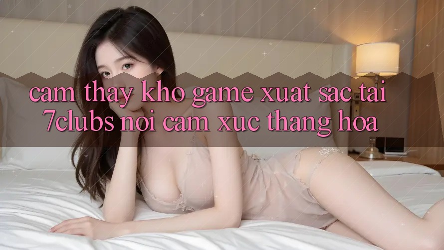 Cảm thấy Kho Game Xuất sắc Tại 7clubs: Nơi Cảm Xúc Thăng Hoa Cảm thấy Kho Game Xuất sắc Tại 7clubs: Nơi Cảm Xúc Thăng Hoa