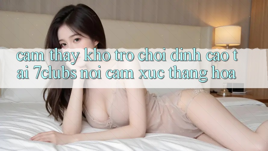 Cảm thấy Kho Trò chơi Đỉnh Cao Tại 7clubs: Nơi Cảm Xúc Thăng Hoa Cảm thấy Kho Trò chơi Đỉnh Cao Tại 7clubs: Nơi Cảm Xúc Thăng Hoa
