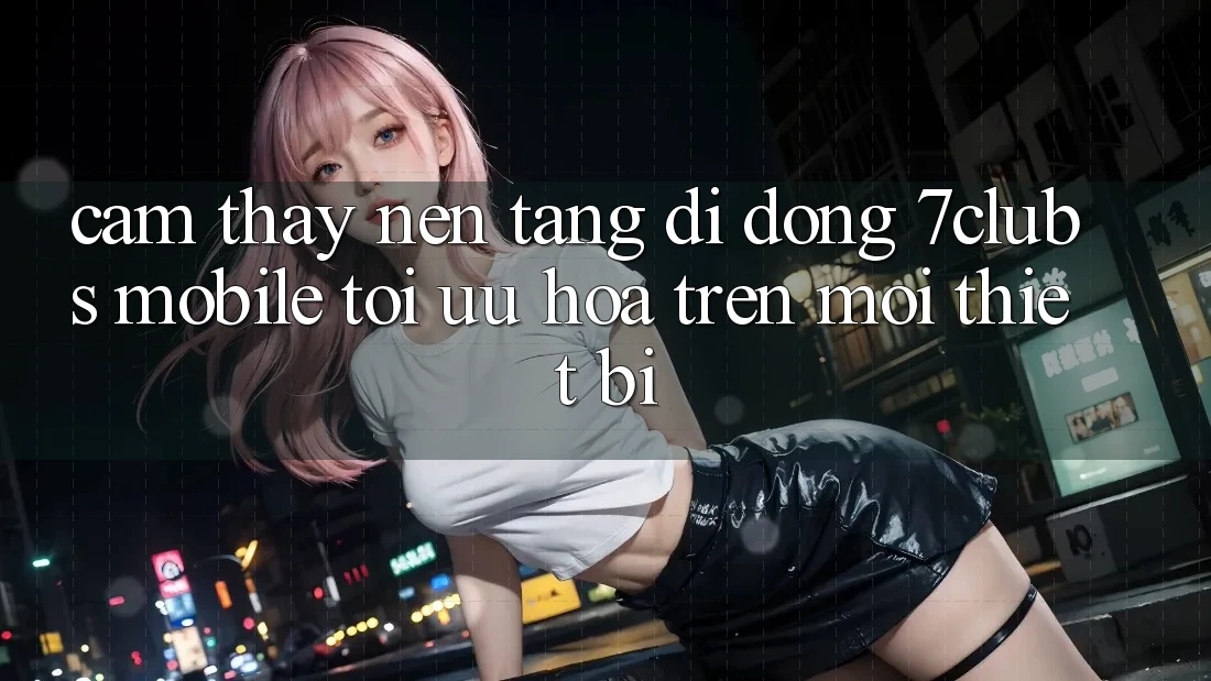 Cảm thấy Nền tảng di động 7clubs Mobile - Tối Ưu Hóa Trên Mọi Thiết Bị