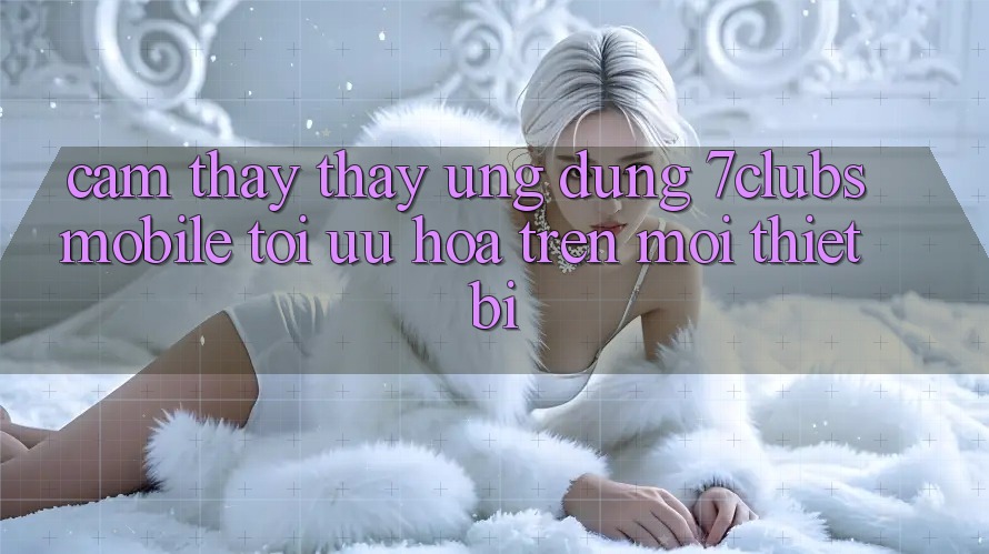 Cảm thấy thấy Ứng Dụng 7clubs Mobile - Tối Ưu Hóa Trên Mọi Thiết Bị Cảm thấy thấy Ứng Dụng 7clubs Mobile - Tối Ưu Hóa Trên Mọi Thiết Bị
