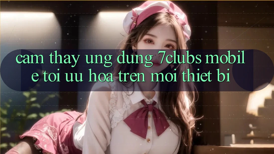 Cảm thấy Ứng Dụng 7clubs Mobile - Tối Ưu Hóa Trên Mọi Thiết Bị