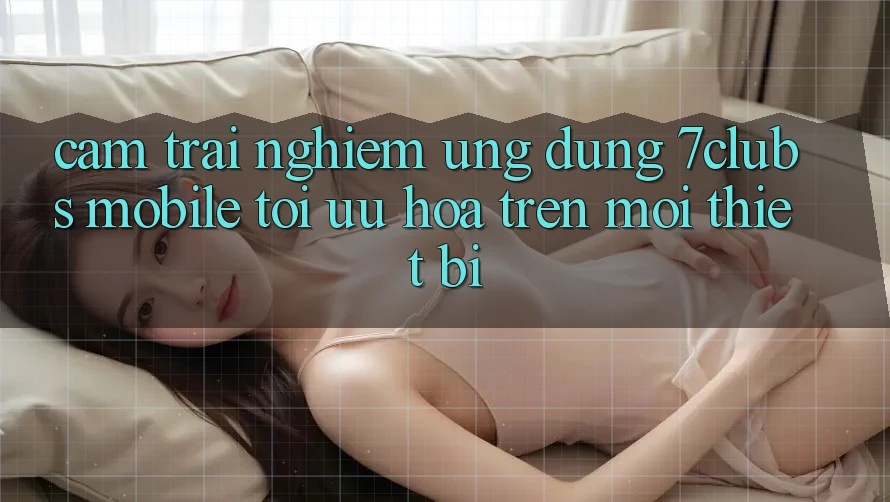 Cảm trải nghiệm Ứng Dụng 7clubs Mobile - Tối Ưu Hóa Trên Mọi Thiết Bị Cảm trải nghiệm Ứng Dụng 7clubs Mobile - Tối Ưu Hóa Trên Mọi Thiết Bị