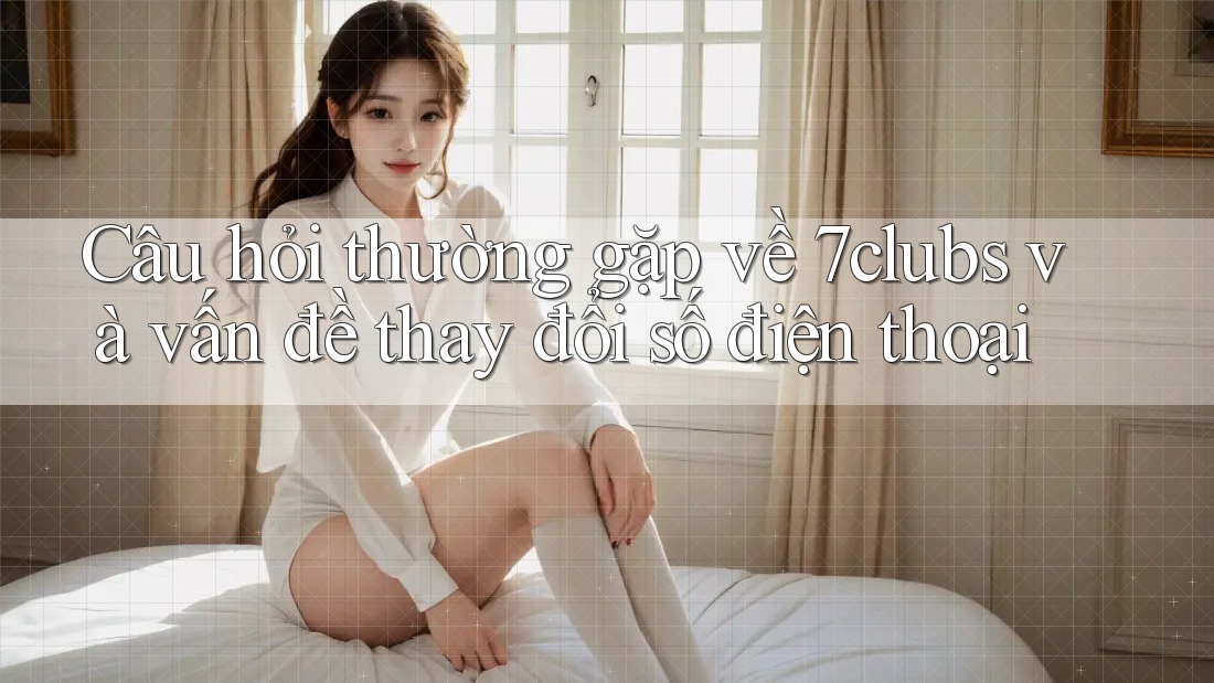 Câu hỏi thường gặp về 7clubs và vấn đề thay đổi số điện thoại Câu hỏi thường gặp về 7clubs và vấn đề thay đổi số điện thoại