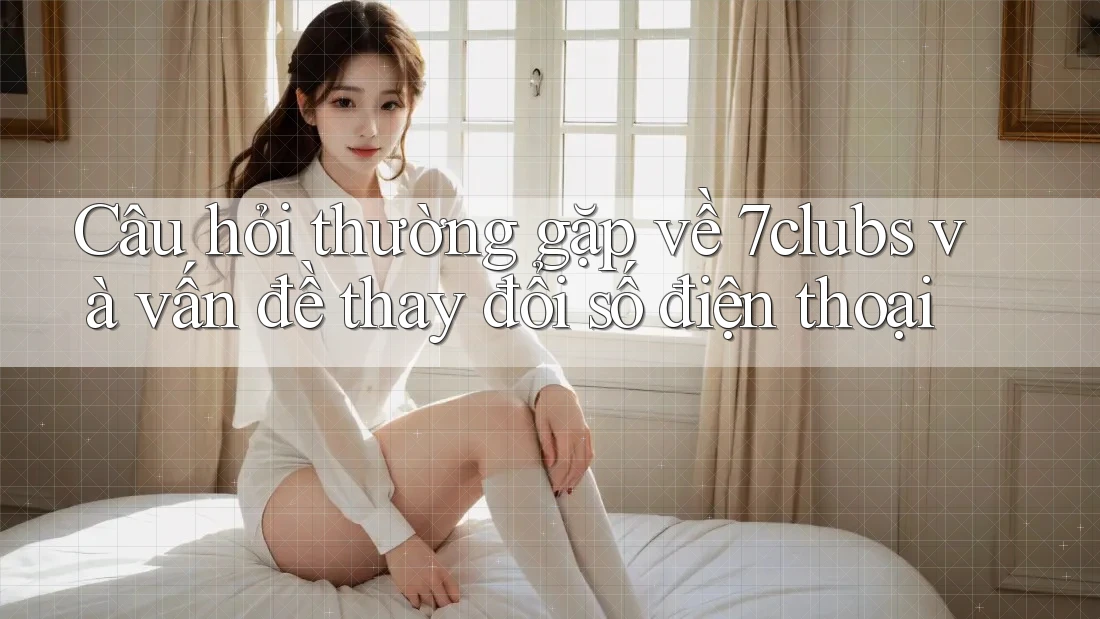 Câu hỏi thường gặp về 7clubs và vấn đề thay đổi số điện thoại