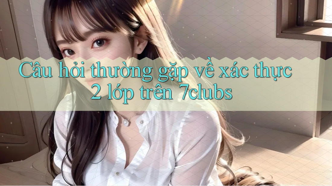 Câu hỏi thường gặp về xác thực 2 lớp trên 7clubs