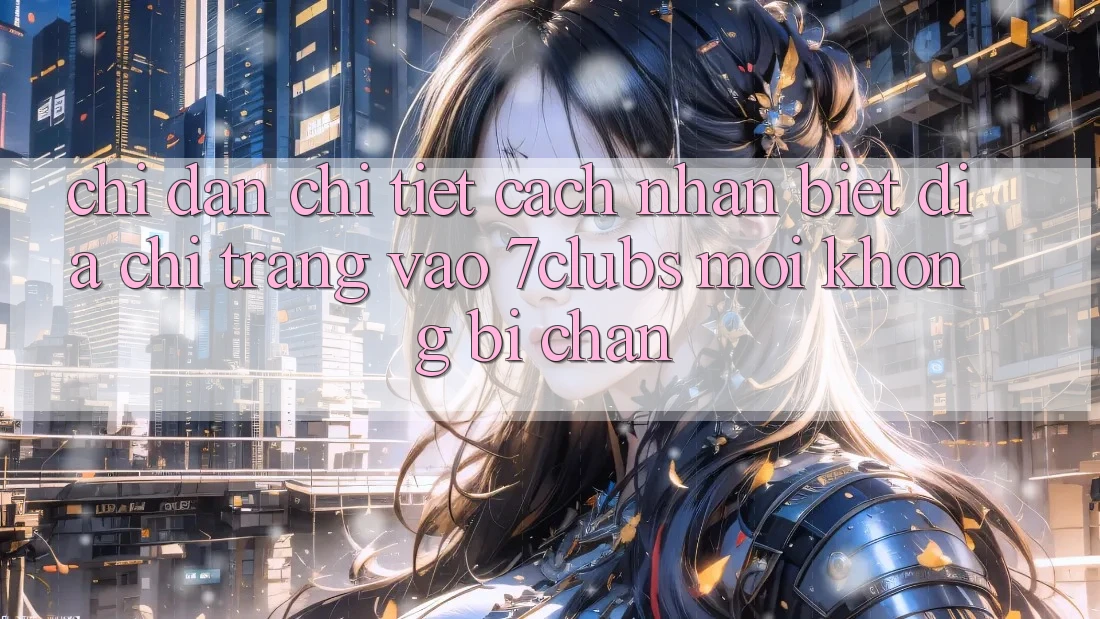 Chỉ dẫn Chi Tiết Cách Nhận Biết Địa chỉ trang Vào 7clubs Mới, Không Bị Chặn Chỉ dẫn Chi Tiết Cách Nhận Biết Địa chỉ trang Vào 7clubs Mới, Không Bị Chặn