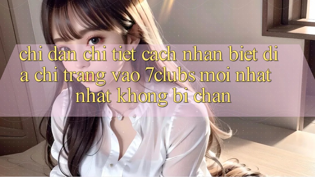 Chỉ dẫn Chi Tiết Cách Nhận Biết Địa chỉ trang Vào 7clubs Mới nhất Nhất, Không Bị Chặn Chỉ dẫn Chi Tiết Cách Nhận Biết Địa chỉ trang Vào 7clubs Mới nhất Nhất, Không Bị Chặn