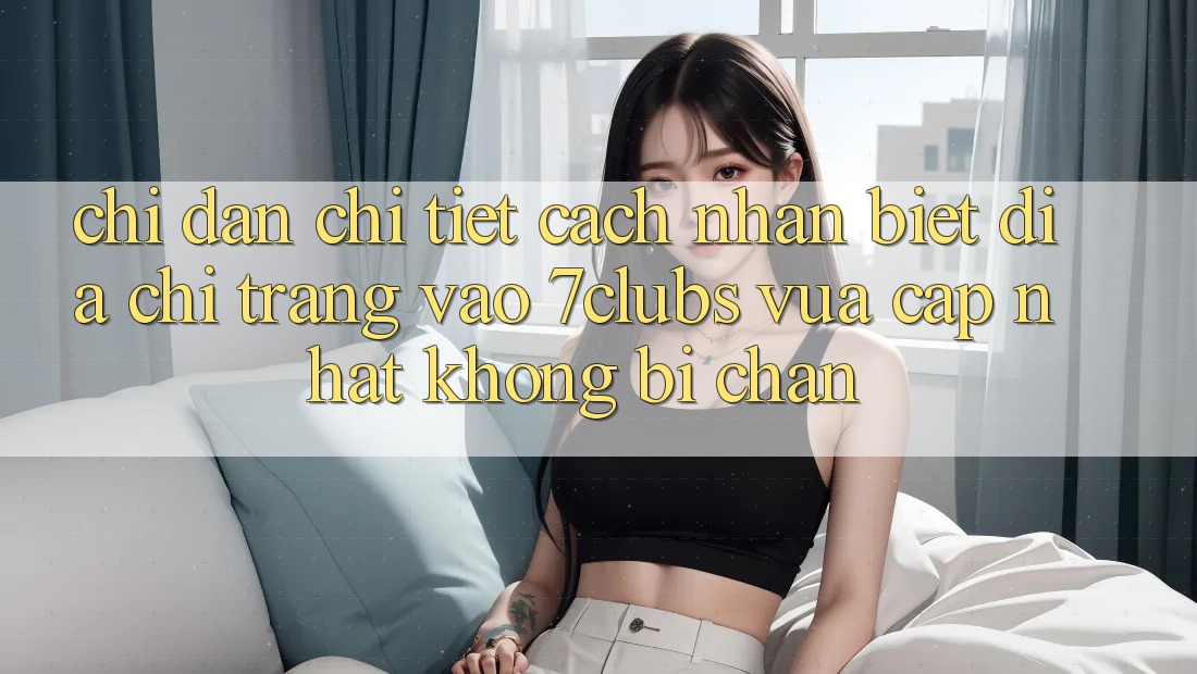 Chỉ dẫn Chi Tiết Cách Nhận Biết Địa chỉ trang Vào 7clubs Vừa cập nhật, Không Bị Chặn Chỉ dẫn Chi Tiết Cách Nhận Biết Địa chỉ trang Vào 7clubs Vừa cập nhật, Không Bị Chặn