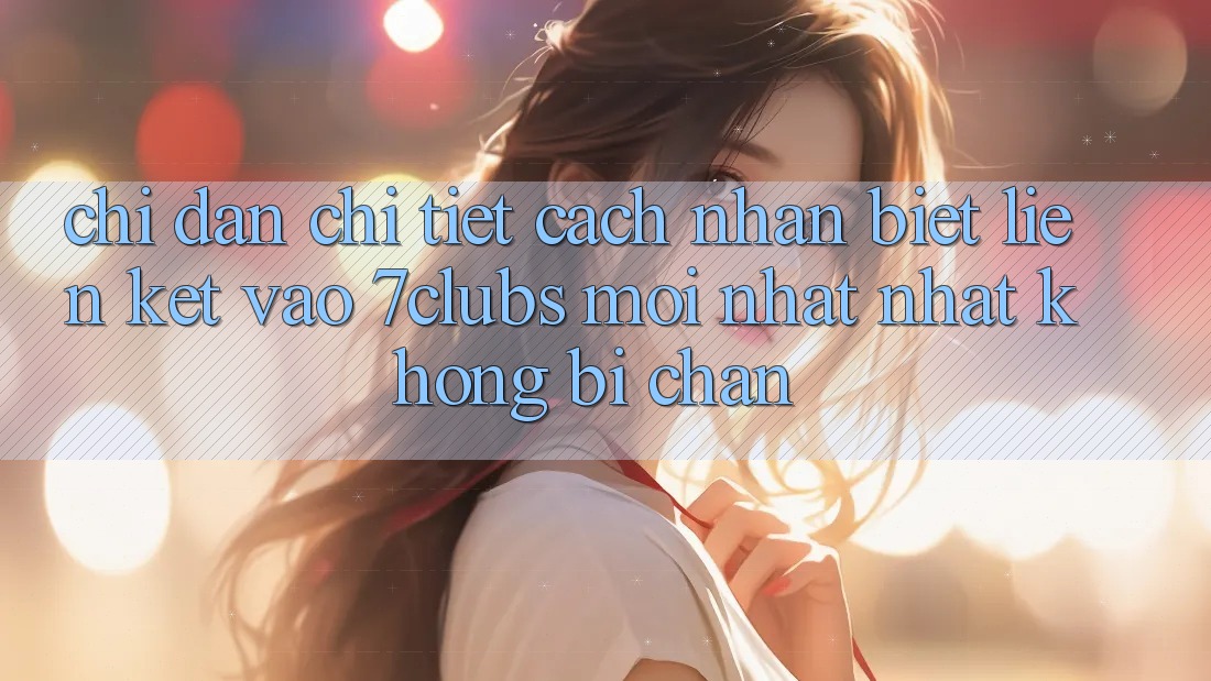 Chỉ dẫn Chi Tiết Cách Nhận Biết Liên kết Vào 7clubs Mới nhất Nhất, Không Bị Chặn
