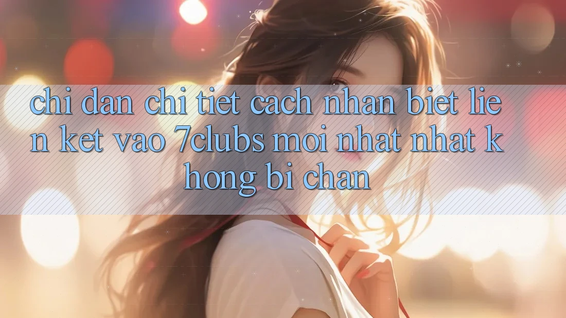 Chỉ dẫn Chi Tiết Cách Nhận Biết Liên kết Vào 7clubs Mới nhất Nhất, Không Bị Chặn Chỉ dẫn Chi Tiết Cách Nhận Biết Liên kết Vào 7clubs Mới nhất Nhất, Không Bị Chặn