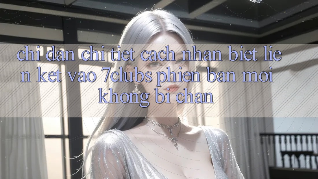 Chỉ dẫn Chi Tiết Cách Nhận Biết Liên kết Vào 7clubs Phiên bản mới, Không Bị Chặn