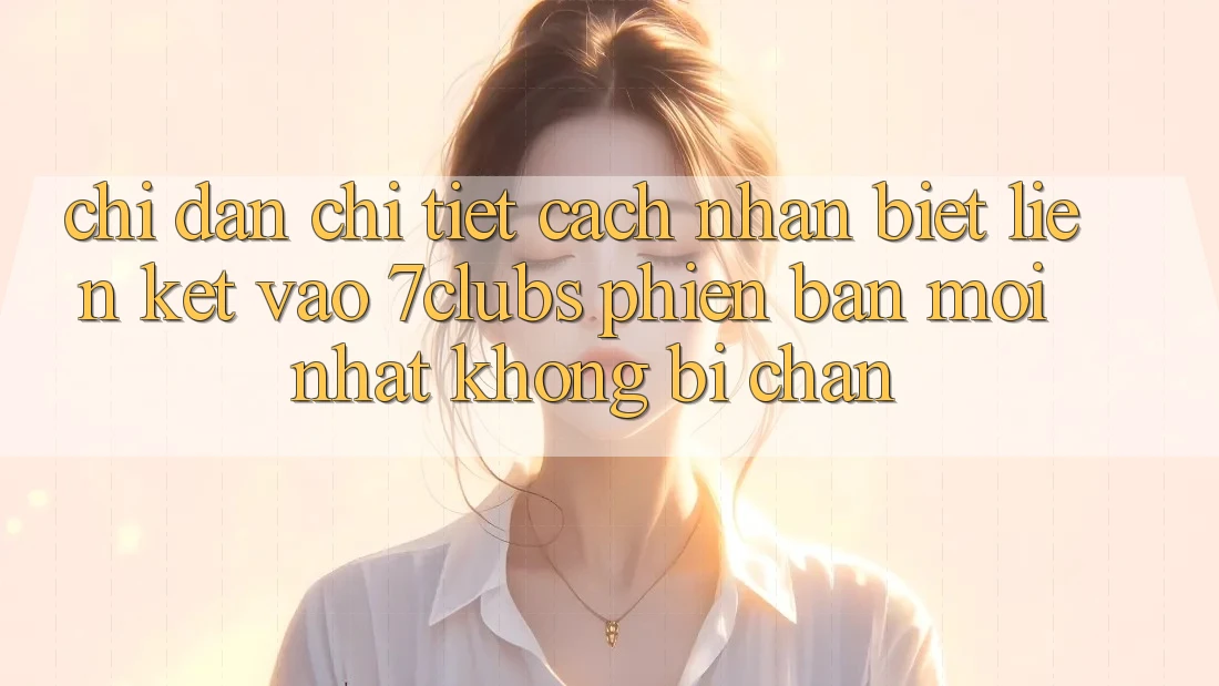 Chỉ dẫn Chi Tiết Cách Nhận Biết Liên kết Vào 7clubs Phiên bản mới Nhất, Không Bị Chặn