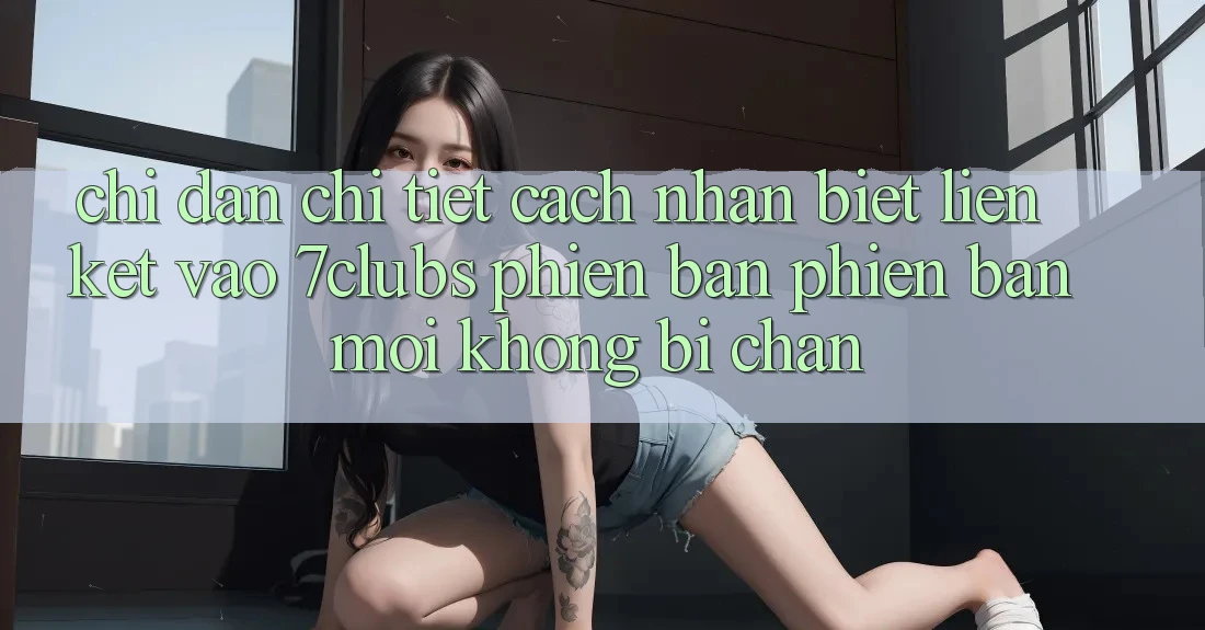 Chỉ dẫn Chi Tiết Cách Nhận Biết Liên kết Vào 7clubs Phiên bản phiên bản mới, Không Bị Chặn