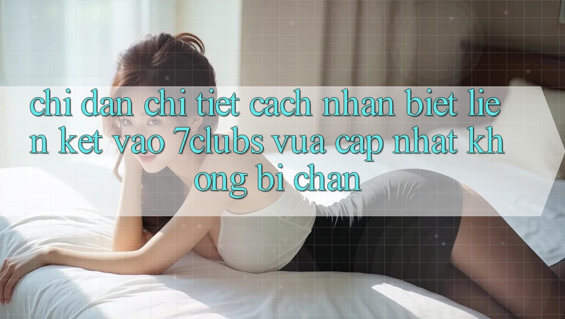 Chỉ dẫn Chi Tiết Cách Nhận Biết Liên kết Vào 7clubs Vừa cập nhật, Không Bị Chặn
