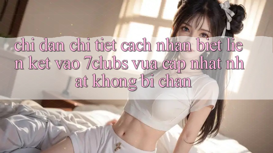 Chỉ dẫn Chi Tiết Cách Nhận Biết Liên kết Vào 7clubs Vừa cập nhật Nhất, Không Bị Chặn Chỉ dẫn Chi Tiết Cách Nhận Biết Liên kết Vào 7clubs Vừa cập nhật Nhất, Không Bị Chặn
