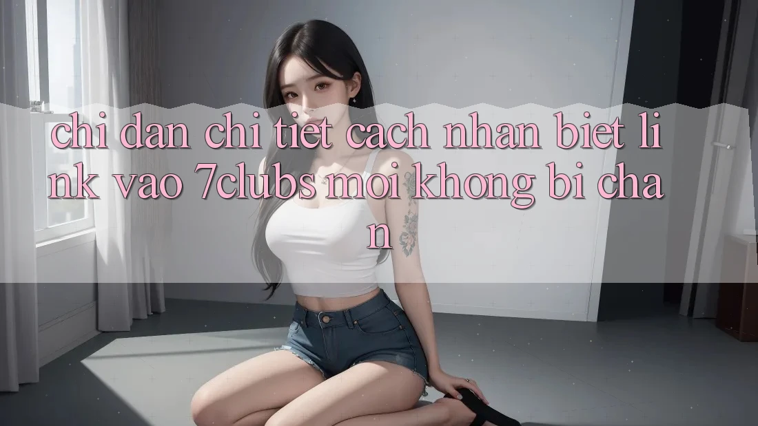 Chỉ dẫn Chi Tiết Cách Nhận Biết Link Vào 7clubs Mới, Không Bị Chặn Chỉ dẫn Chi Tiết Cách Nhận Biết Link Vào 7clubs Mới, Không Bị Chặn