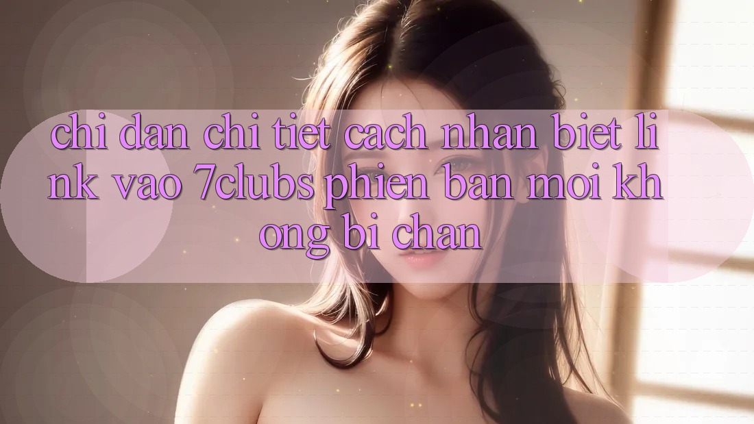 Chỉ dẫn Chi Tiết Cách Nhận Biết Link Vào 7clubs Phiên bản mới, Không Bị Chặn Chỉ dẫn Chi Tiết Cách Nhận Biết Link Vào 7clubs Phiên bản mới, Không Bị Chặn