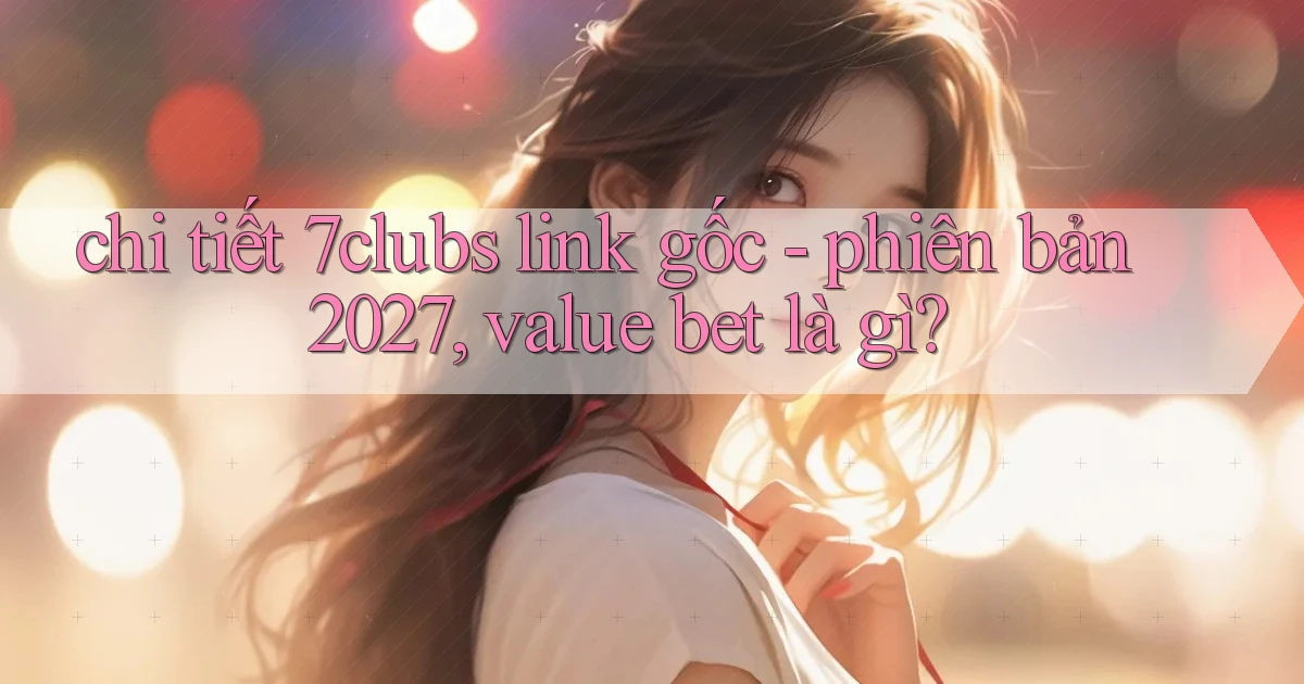 chi tiết 7clubs link gốc   phiên bản 2027, value bet là gì