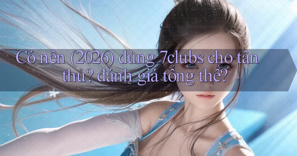 Có nên (2026) dùng 7clubs cho tân thủ đánh giá tổng thể