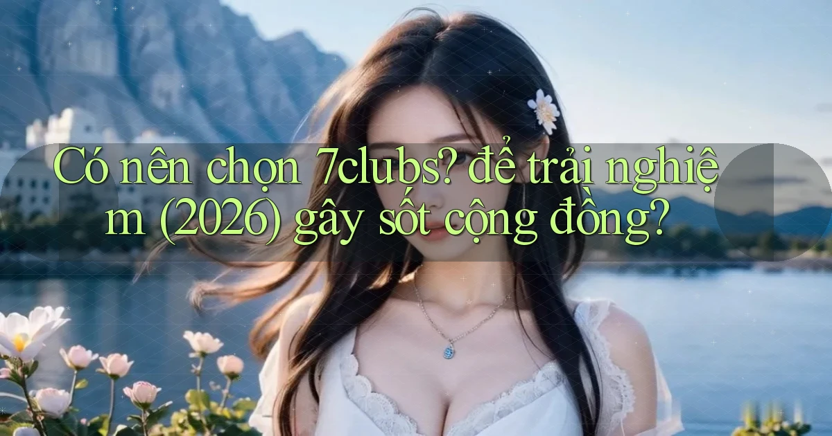 Có nên chọn 7clubs để trải nghiệm (2026) gây sốt cộng đồng