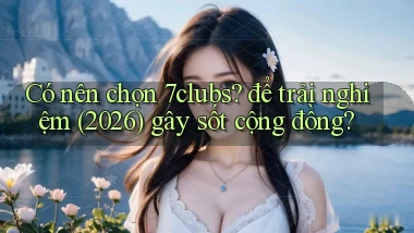 Có nên chọn 7clubs để trải nghiệm (2026) gây sốt cộng đồng
