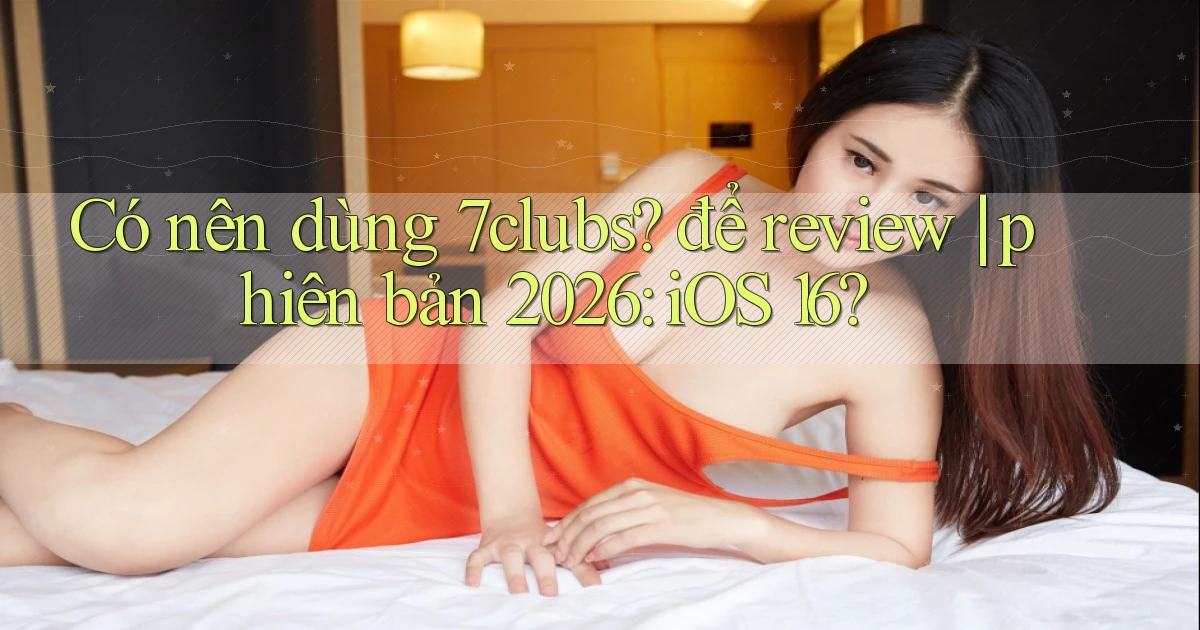 Có nên dùng 7clubs để review phiên bản 2026 iOS 16