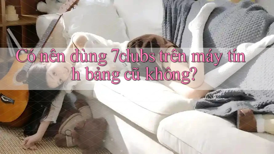 Có nên dùng 7clubs trên máy tính bảng cũ không?