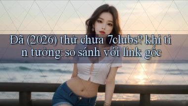 Đã (2026) thử chưa 7clubs khi tin tưởng so sánh với link gốc