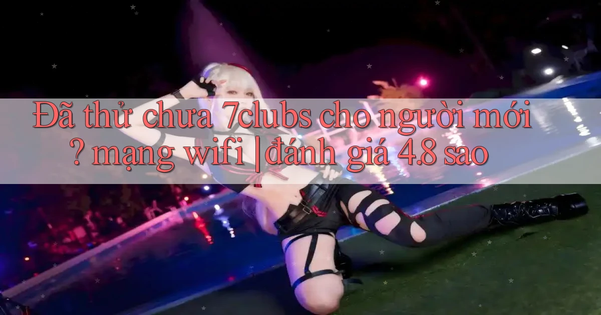 Đã thử chưa 7clubs cho người mới mạng wifi đánh giá 4.8 sao