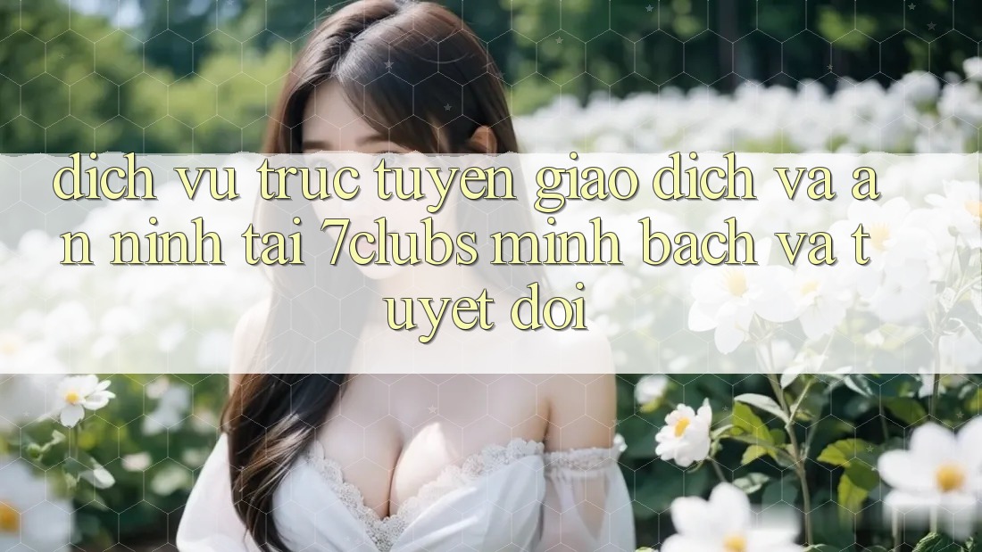 Dịch vụ trực tuyến Giao Dịch Và An ninh Tại 7clubs: Minh Bạch Và Tuyệt Đối