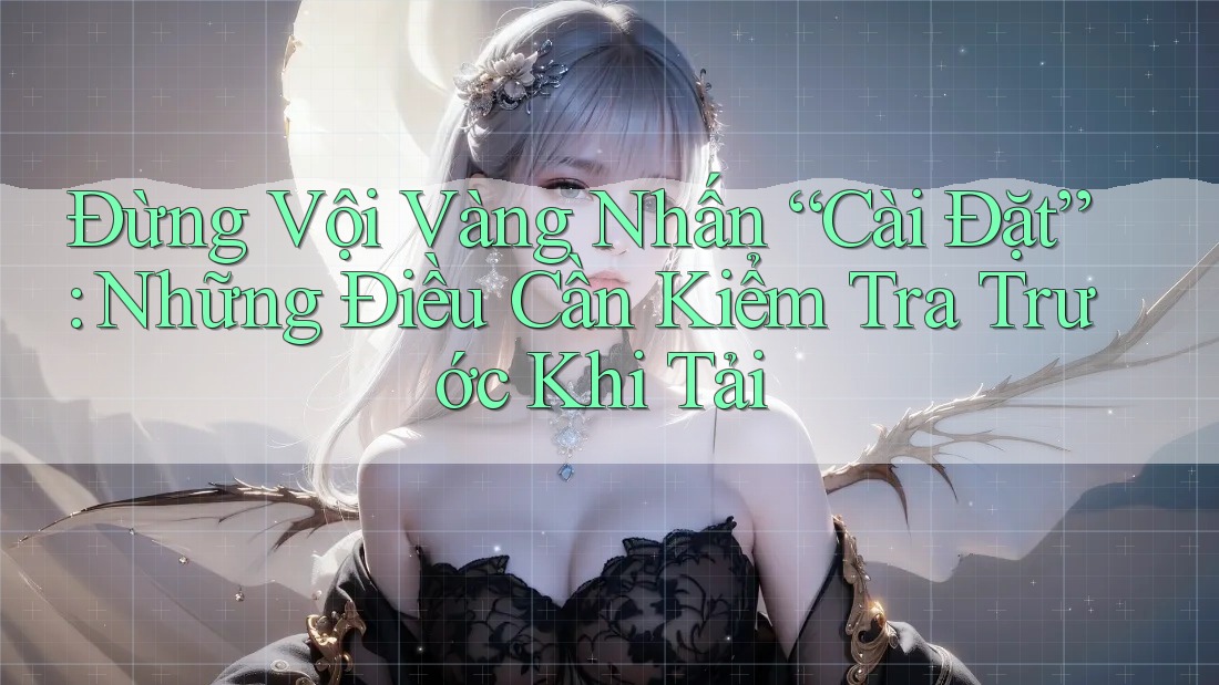 Đừng Vội Vàng Nhấn “Cài Đặt”: Những Điều Cần Kiểm Tra Trước Khi Tải
