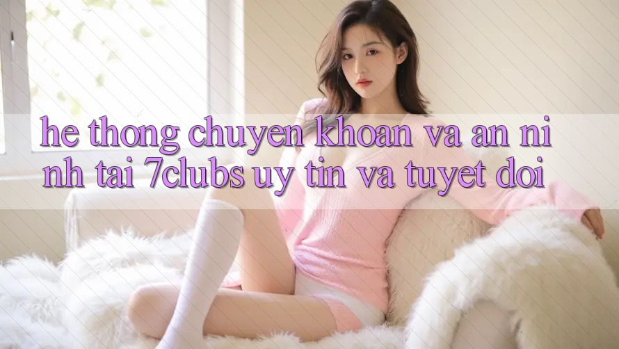 Hệ Thống Chuyển khoản Và An ninh Tại 7clubs: Uy tín Và Tuyệt Đối