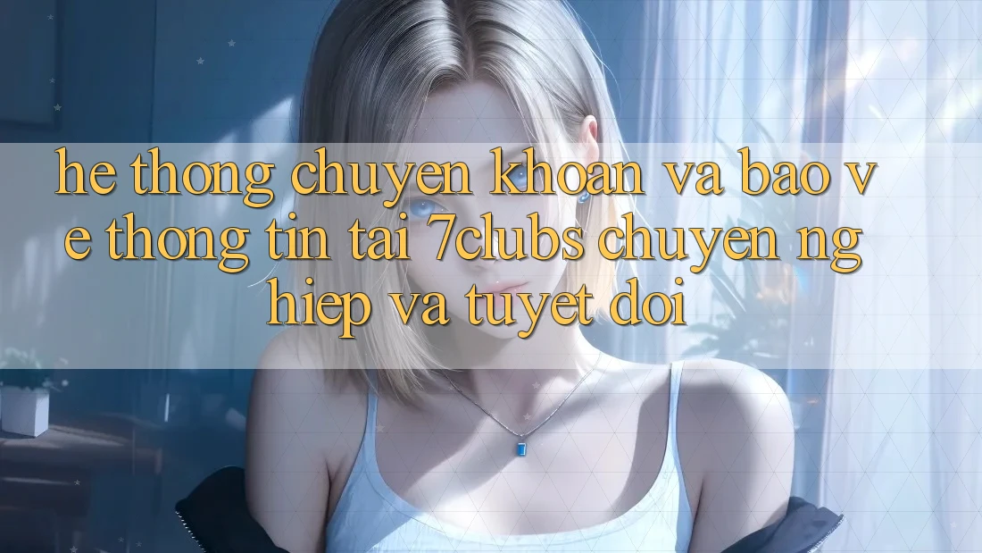 Hệ Thống Chuyển khoản Và Bảo vệ thông tin Tại 7clubs: Chuyên nghiệp Và Tuyệt Đối