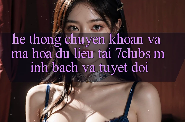 Hệ Thống Chuyển khoản Và Mã hóa dữ liệu Tại 7clubs: Minh Bạch Và Tuyệt Đối
