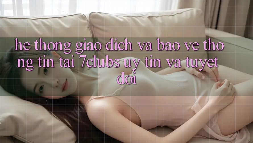 Hệ Thống Giao Dịch Và Bảo vệ thông tin Tại 7clubs: Uy tín Và Tuyệt Đối
