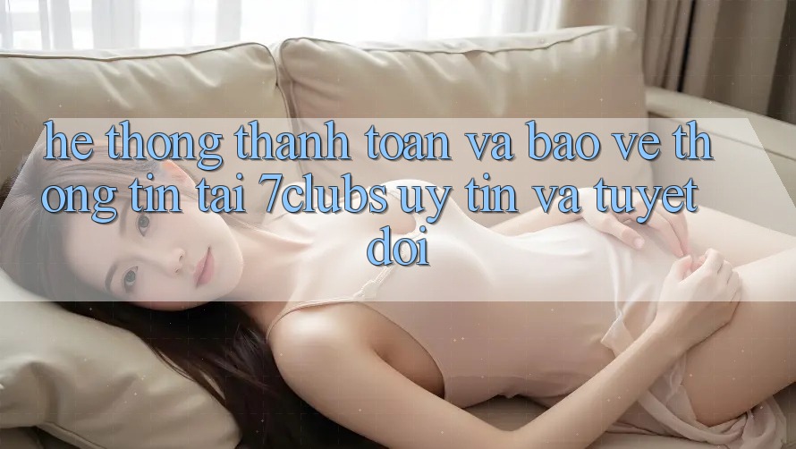 Hệ Thống Thanh toán Và Bảo vệ thông tin Tại 7clubs: Uy tín Và Tuyệt Đối