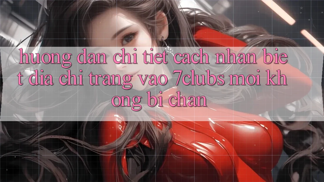 Hướng Dẫn Chi Tiết Cách Nhận Biết Địa chỉ trang Vào 7clubs Mới, Không Bị Chặn