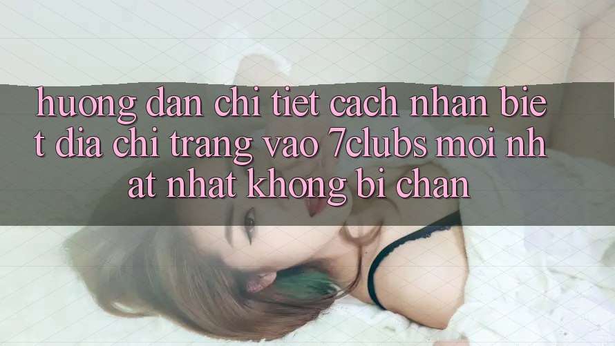 Hướng Dẫn Chi Tiết Cách Nhận Biết Địa chỉ trang Vào 7clubs Mới nhất Nhất, Không Bị Chặn Hướng Dẫn Chi Tiết Cách Nhận Biết Địa chỉ trang Vào 7clubs Mới nhất Nhất, Không Bị Chặn