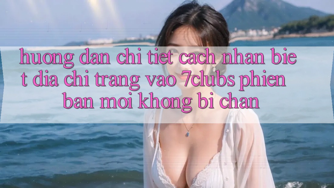 Hướng Dẫn Chi Tiết Cách Nhận Biết Địa chỉ trang Vào 7clubs Phiên bản mới, Không Bị Chặn