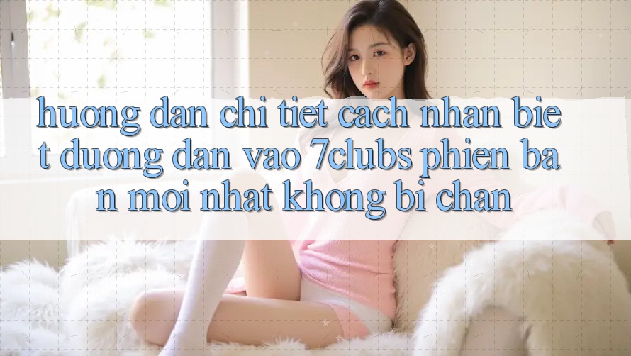 Hướng Dẫn Chi Tiết Cách Nhận Biết Đường dẫn Vào 7clubs Phiên bản mới Nhất, Không Bị Chặn