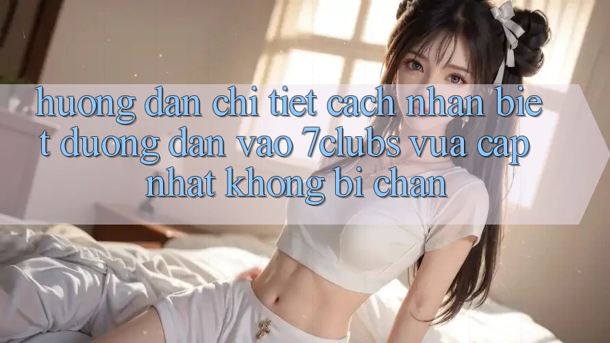 Hướng Dẫn Chi Tiết Cách Nhận Biết Đường dẫn Vào 7clubs Vừa cập nhật, Không Bị Chặn