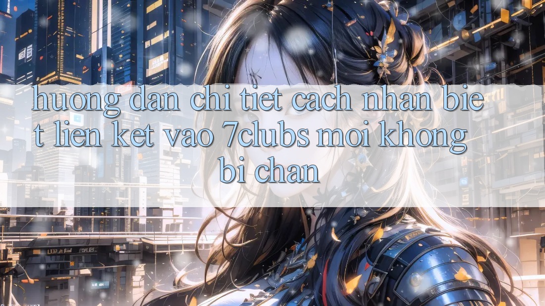 Hướng Dẫn Chi Tiết Cách Nhận Biết Liên kết Vào 7clubs Mới, Không Bị Chặn Hướng Dẫn Chi Tiết Cách Nhận Biết Liên kết Vào 7clubs Mới, Không Bị Chặn