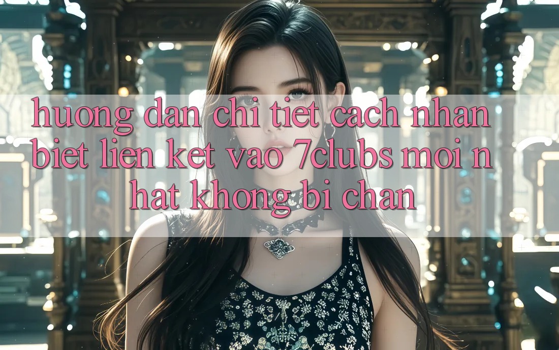 Hướng Dẫn Chi Tiết Cách Nhận Biết Liên kết Vào 7clubs Mới Nhất, Không Bị Chặn