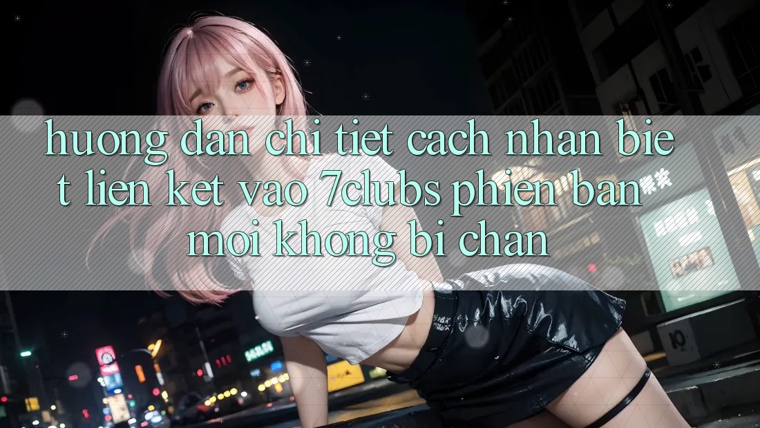 Hướng Dẫn Chi Tiết Cách Nhận Biết Liên kết Vào 7clubs Phiên bản mới, Không Bị Chặn