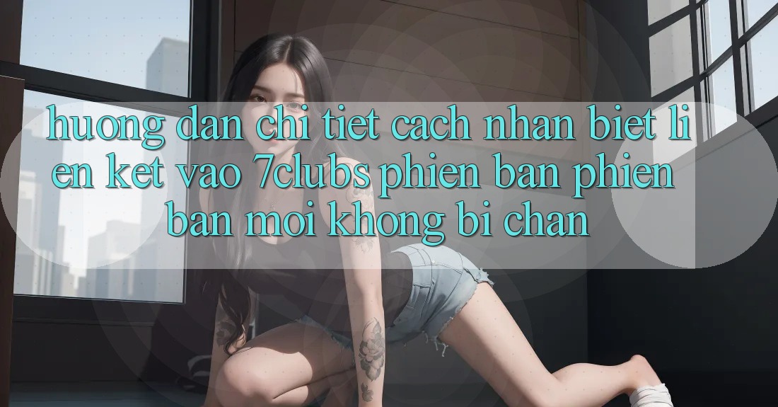 Hướng dẫn Chi Tiết Cách Nhận Biết Liên kết Vào 7clubs Phiên bản phiên bản mới, Không Bị Chặn Hướng dẫn Chi Tiết Cách Nhận Biết Liên kết Vào 7clubs Phiên bản phiên bản mới, Không Bị Chặn