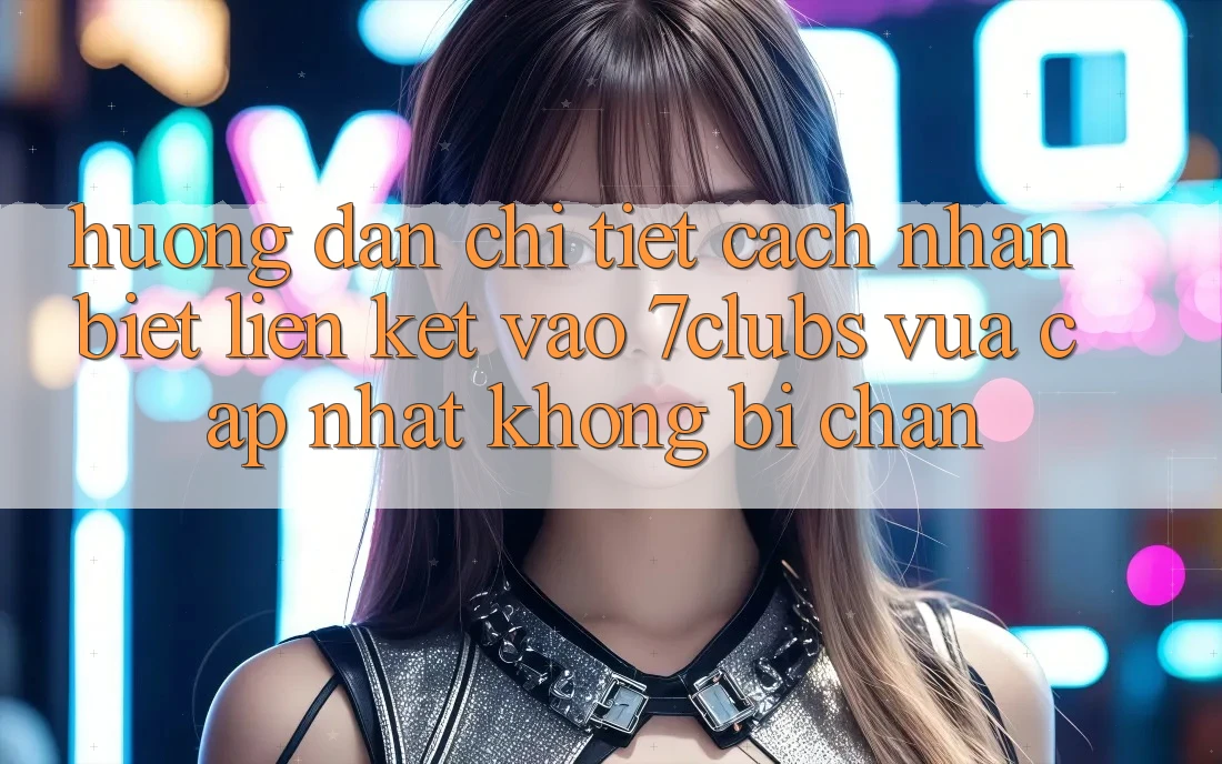 Hướng Dẫn Chi Tiết Cách Nhận Biết Liên kết Vào 7clubs Vừa cập nhật, Không Bị Chặn