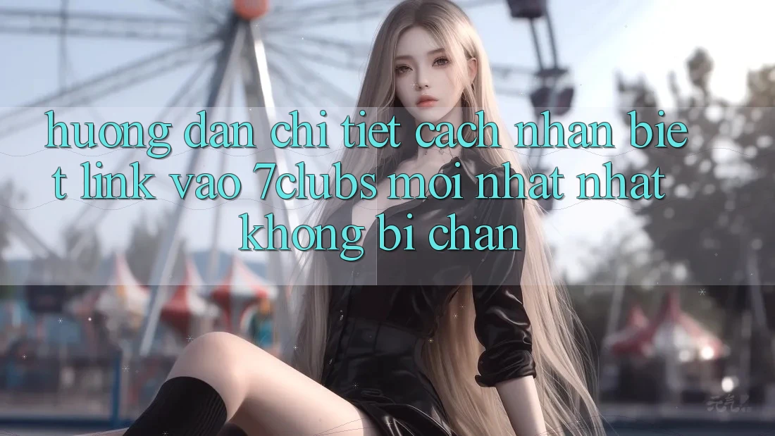 Hướng Dẫn Chi Tiết Cách Nhận Biết Link Vào 7clubs Mới nhất Nhất, Không Bị Chặn